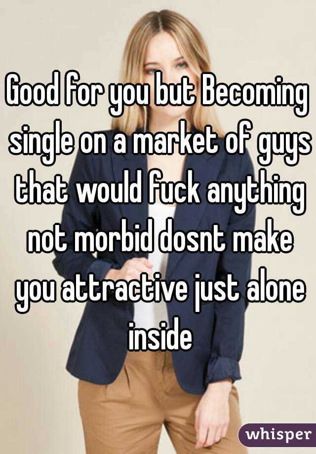 Good for you but Becoming single on a market of guys that would fuck anything not morbid dosnt make you attractive just alone inside