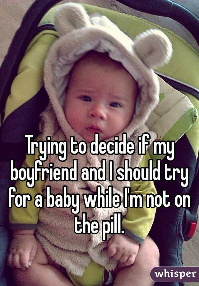 Trying to decide if my boyfriend and I should try for a baby while I'm not on the pill. 