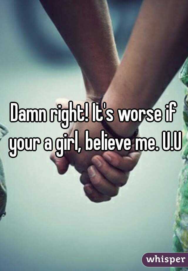Damn right! It's worse if your a girl, believe me. U.U