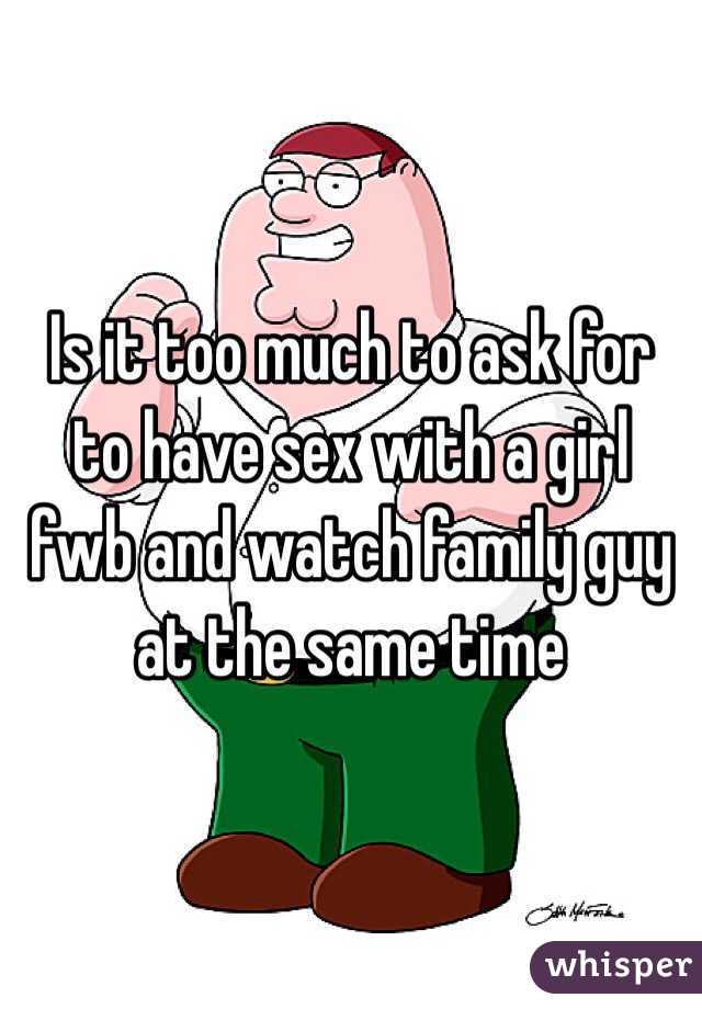 Is it too much to ask for to have sex with a girl fwb and watch family guy at the same time 