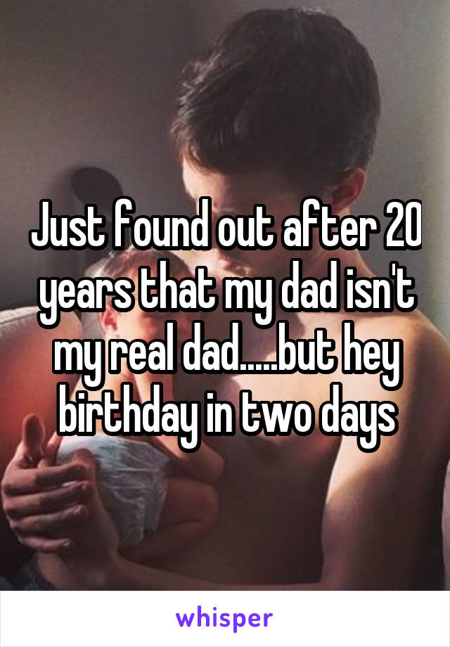 Just found out after 20 years that my dad isn't my real dad.....but hey birthday in two days