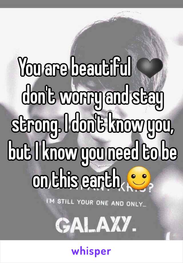 You are beautiful ❤ don't worry and stay strong. I don't know you, but I know you need to be on this earth ☺