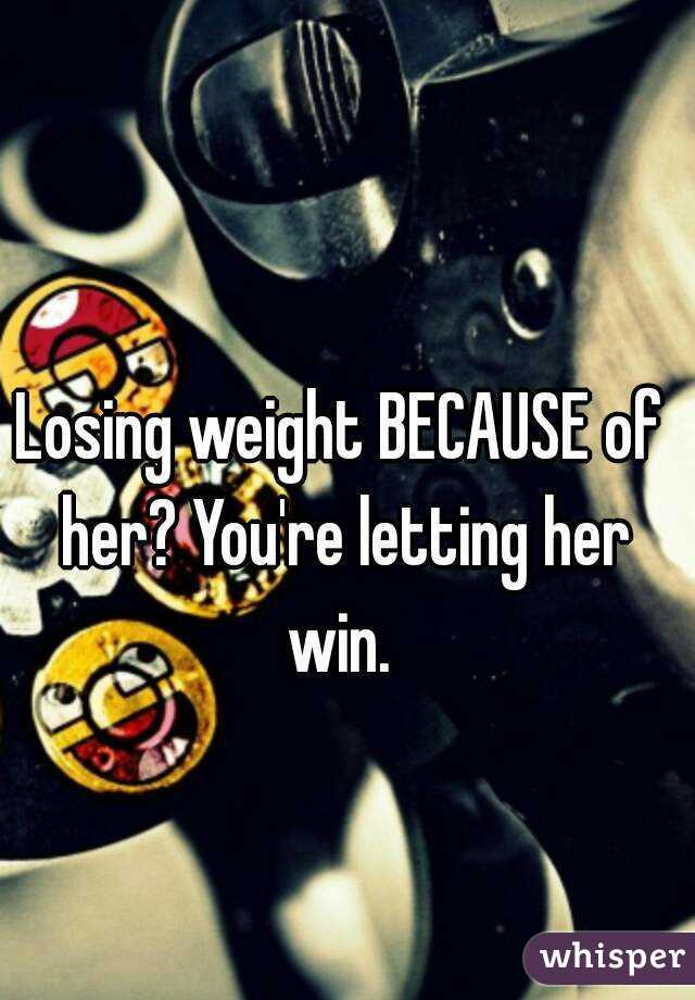 Losing weight BECAUSE of her? You're letting her win. 