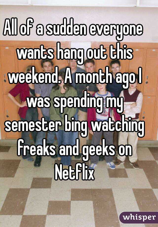 All of a sudden everyone wants hang out this weekend. A month ago I was spending my semester bing watching freaks and geeks on Netflix