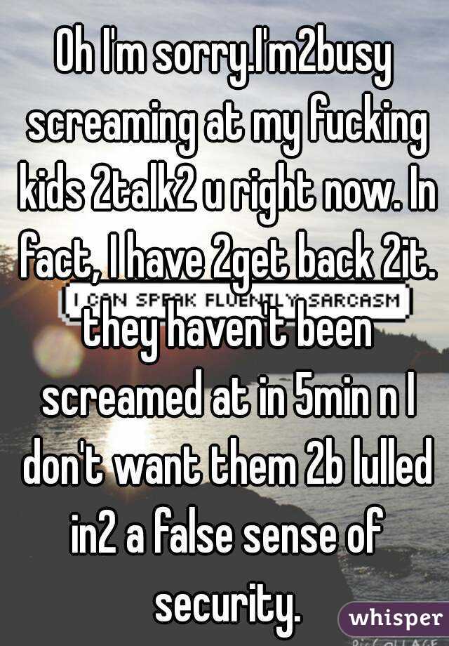 Oh I'm sorry.I'm2busy screaming at my fucking kids 2talk2 u right now. In fact, I have 2get back 2it. they haven't been screamed at in 5min n I don't want them 2b lulled in2 a false sense of security.