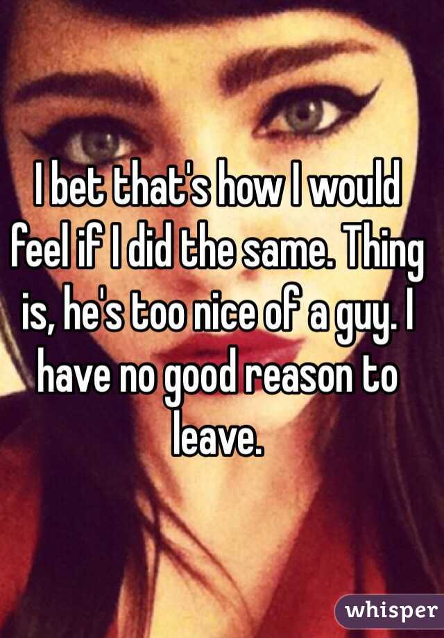 I bet that's how I would feel if I did the same. Thing is, he's too nice of a guy. I have no good reason to leave.