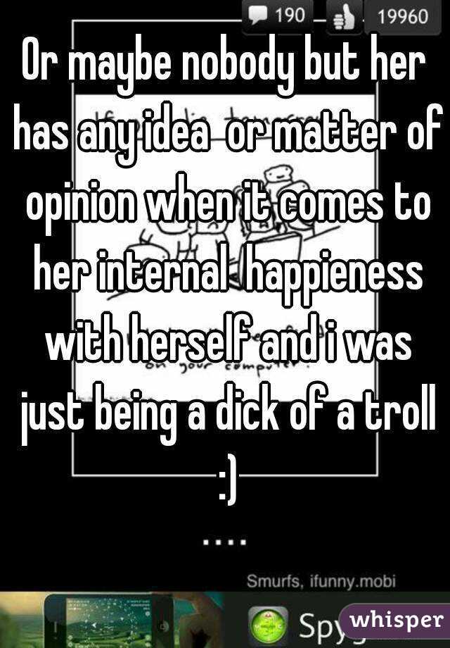 Or maybe nobody but her has any idea  or matter of opinion when it comes to her internal  happieness with herself and i was just being a dick of a troll :)