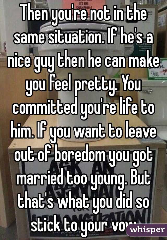 Then you're not in the same situation. If he's a nice guy then he can make you feel pretty. You committed you're life to him. If you want to leave out of boredom you got married too young. But that's what you did so stick to your vow