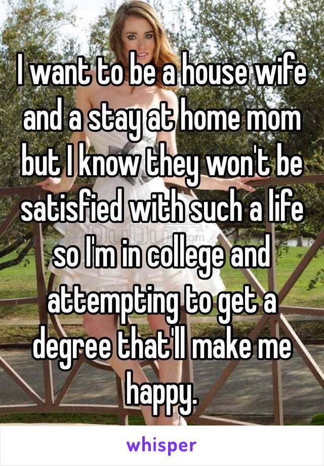 I want to be a house wife and a stay at home mom but I know they won't be satisfied with such a life so I'm in college and attempting to get a degree that'll make me happy.