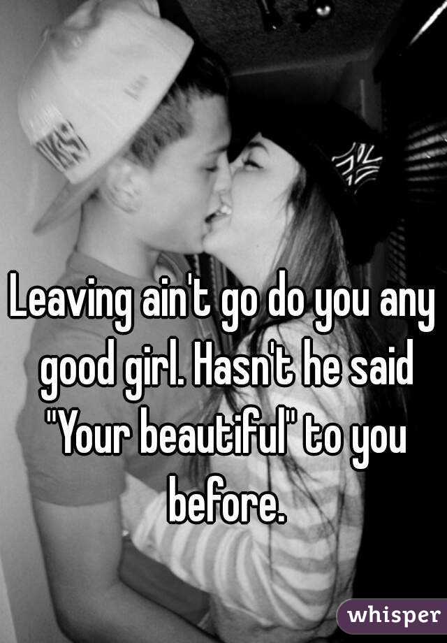 Leaving ain't go do you any good girl. Hasn't he said "Your beautiful" to you before.