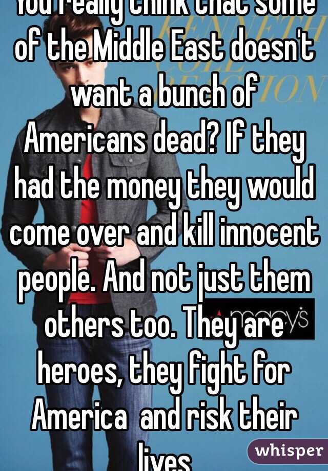 You really think that some of the Middle East doesn't want a bunch of Americans dead? If they had the money they would come over and kill innocent people. And not just them others too. They are heroes, they fight for America  and risk their lives 