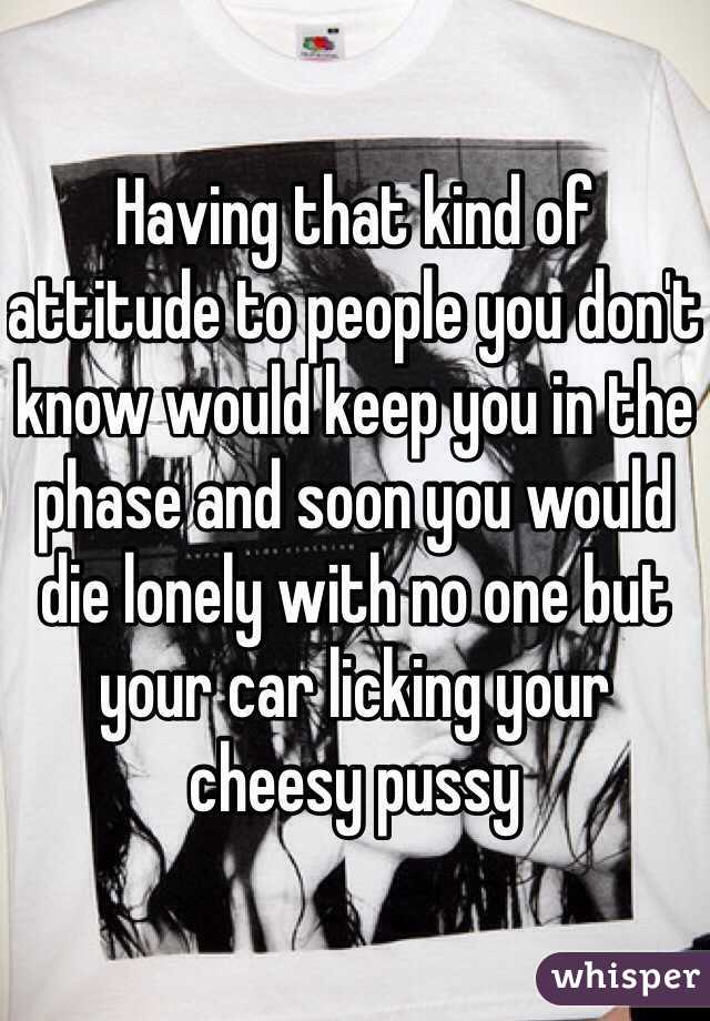 Having that kind of attitude to people you don't know would keep you in the phase and soon you would die lonely with no one but your car licking your cheesy pussy