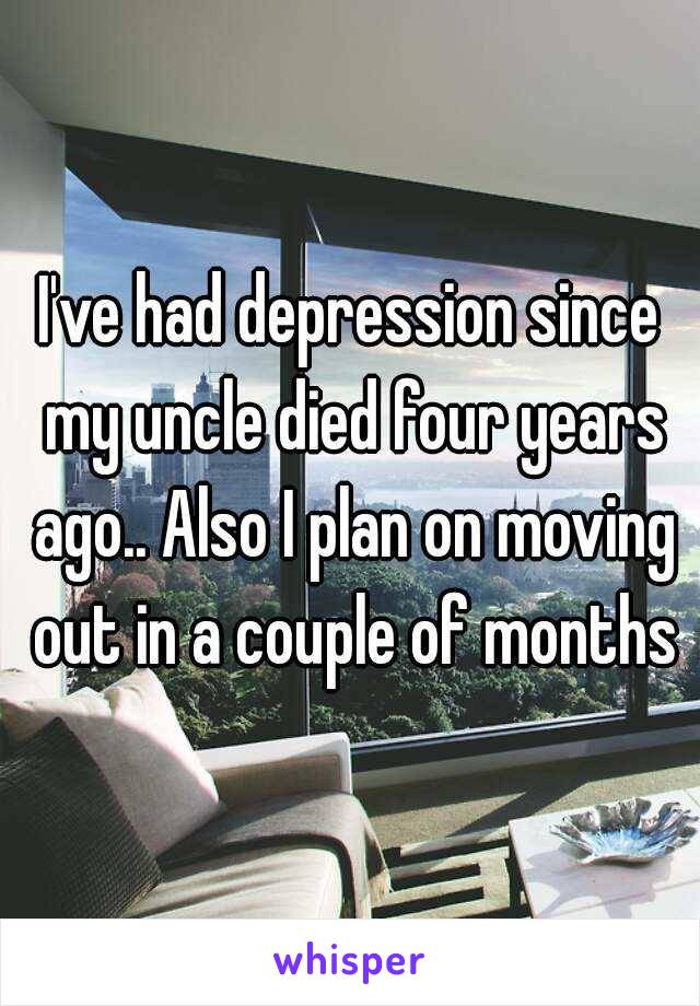 I've had depression since my uncle died four years ago.. Also I plan on moving out in a couple of months