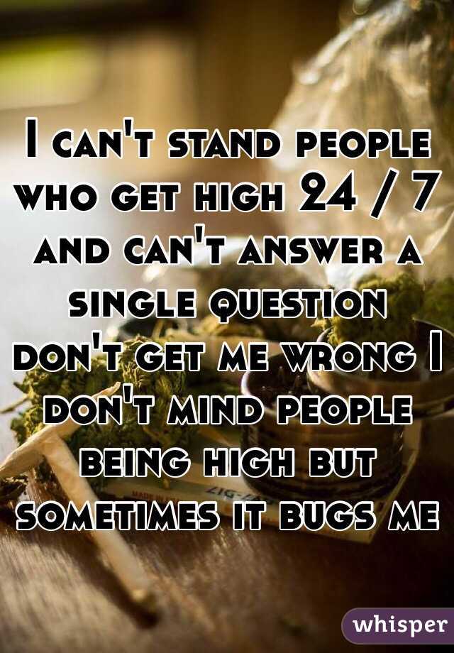 I can't stand people who get high 24 / 7 and can't answer a single question don't get me wrong I don't mind people being high but sometimes it bugs me