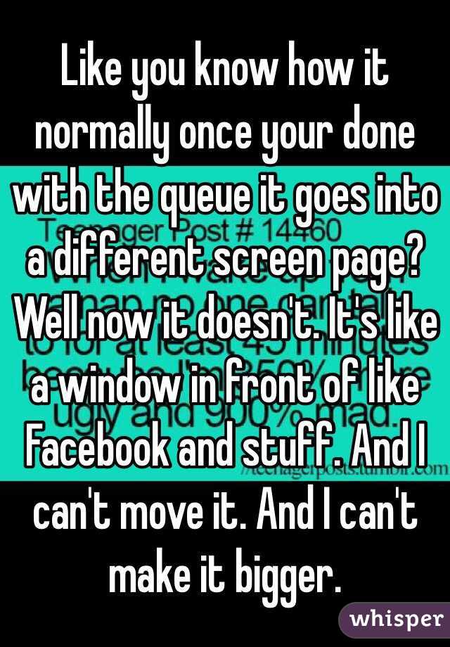 Like you know how it normally once your done with the queue it goes into a different screen page? Well now it doesn't. It's like a window in front of like Facebook and stuff. And I can't move it. And I can't make it bigger. 