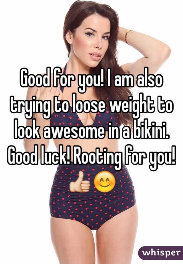 Good for you! I am also trying to loose weight to look awesome in a bikini. Good luck! Rooting for you! 👍😊