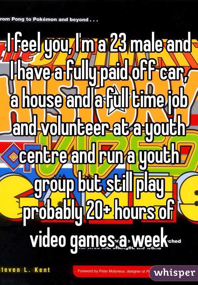 I feel you, I'm a 23 male and I have a fully paid off car, a house and a full time job and volunteer at a youth centre and run a youth group but still play probably 20+ hours of video games a week 