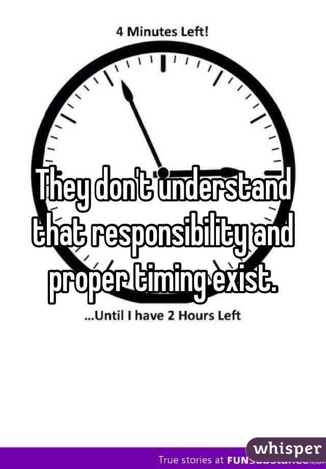 They don't understand that responsibility and proper timing exist.