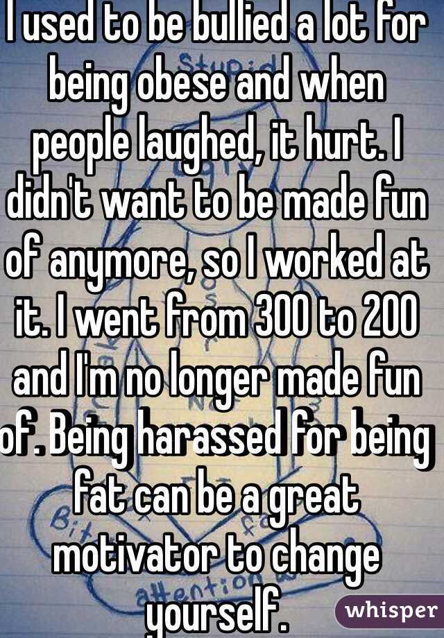 I used to be bullied a lot for being obese and when people laughed, it hurt. I didn't want to be made fun of anymore, so I worked at it. I went from 300 to 200 and I'm no longer made fun of. Being harassed for being fat can be a great motivator to change yourself. 
