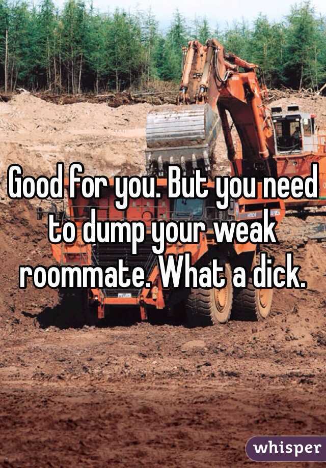 Good for you. But you need to dump your weak roommate. What a dick.