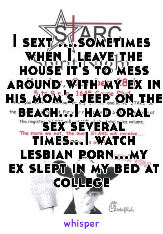 I sext ....sometimes when I leave the house it's to mess around with my ex in his mom's jeep on the beach...I had oral sex several times...I watch lesbian porn...my ex slept in my bed at college 