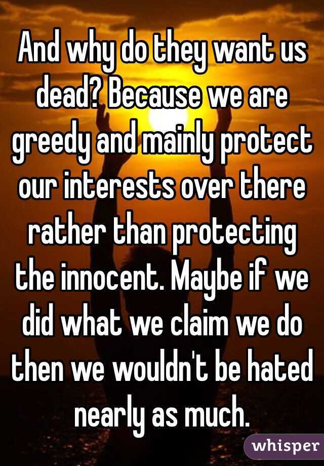 And why do they want us dead? Because we are greedy and mainly protect our interests over there rather than protecting the innocent. Maybe if we did what we claim we do then we wouldn't be hated nearly as much.