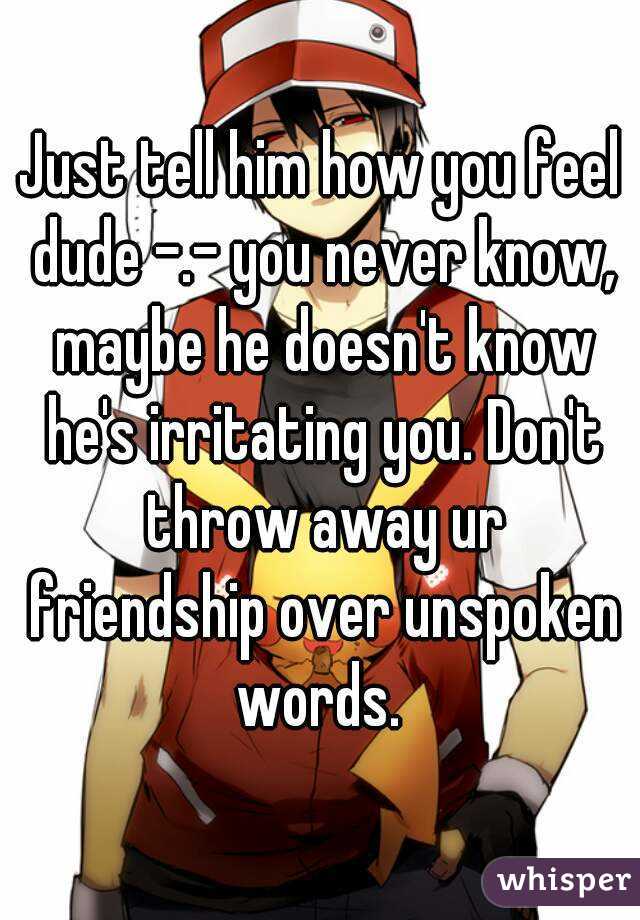 Just tell him how you feel dude -.- you never know, maybe he doesn't know he's irritating you. Don't throw away ur friendship over unspoken words. 