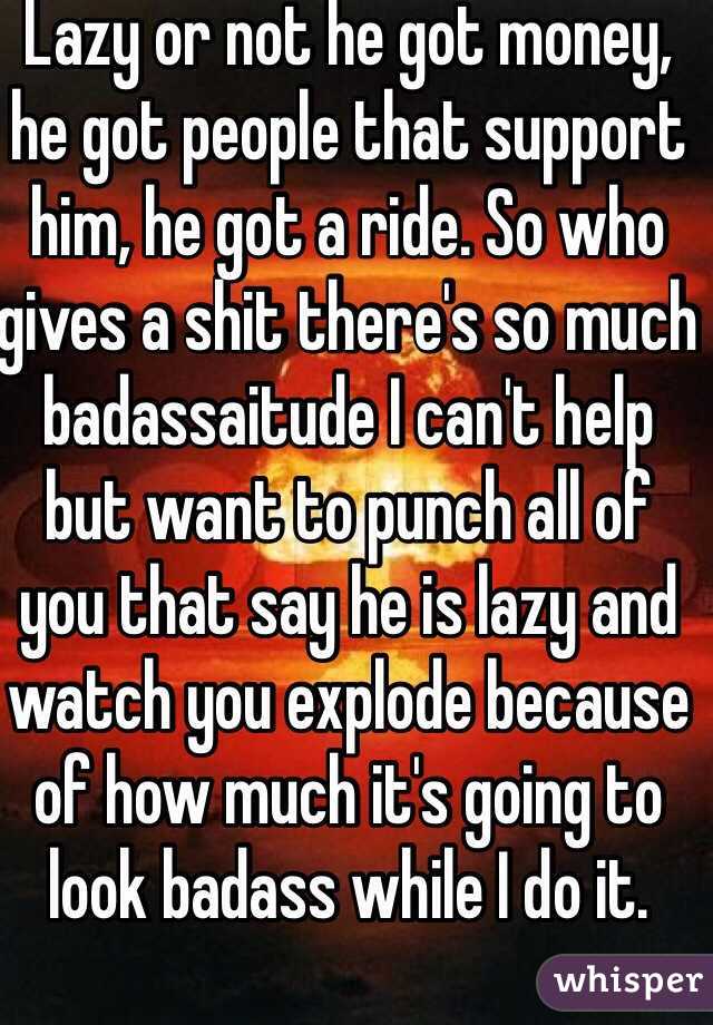 Lazy or not he got money, he got people that support him, he got a ride. So who gives a shit there's so much badassaitude I can't help but want to punch all of you that say he is lazy and watch you explode because of how much it's going to look badass while I do it.