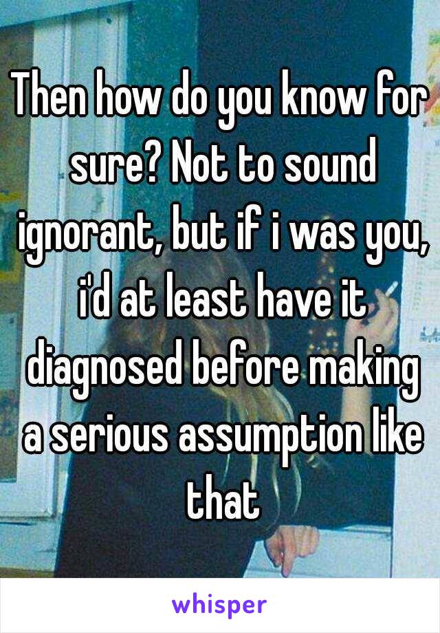 Then how do you know for sure? Not to sound ignorant, but if i was you, i'd at least have it diagnosed before making a serious assumption like that