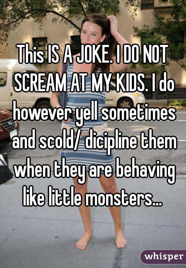 This IS A JOKE. I DO NOT SCREAM AT MY KIDS. I do however yell sometimes and scold/ dicipline them when they are behaving like little monsters... 