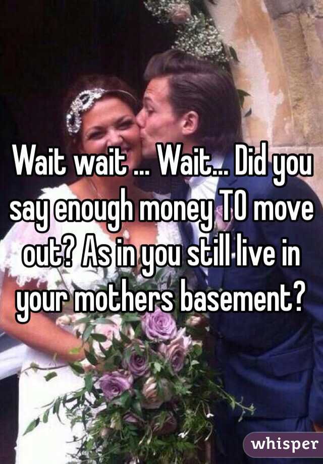 Wait wait ... Wait... Did you say enough money TO move out? As in you still live in your mothers basement? 