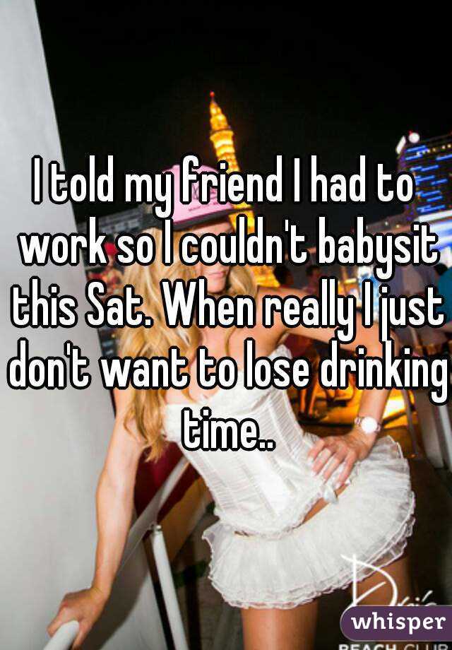 I told my friend I had to work so I couldn't babysit this Sat. When really I just don't want to lose drinking time..