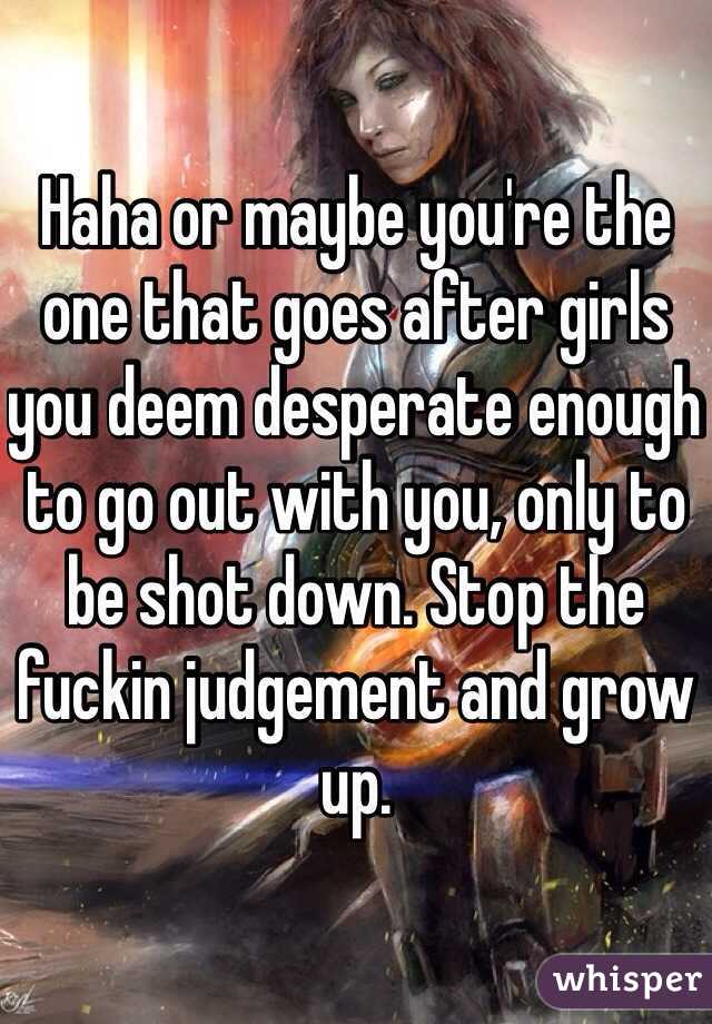Haha or maybe you're the one that goes after girls you deem desperate enough to go out with you, only to be shot down. Stop the fuckin judgement and grow up. 