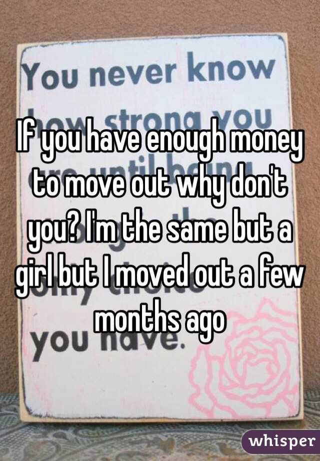 If you have enough money to move out why don't you? I'm the same but a girl but I moved out a few months ago
