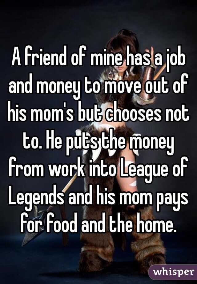 A friend of mine has a job and money to move out of his mom's but chooses not to. He puts the money from work into League of Legends and his mom pays for food and the home. 