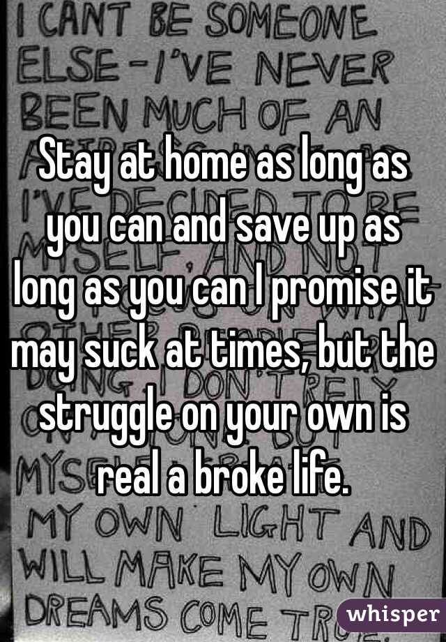 Stay at home as long as you can and save up as long as you can I promise it may suck at times, but the struggle on your own is real a broke life. 