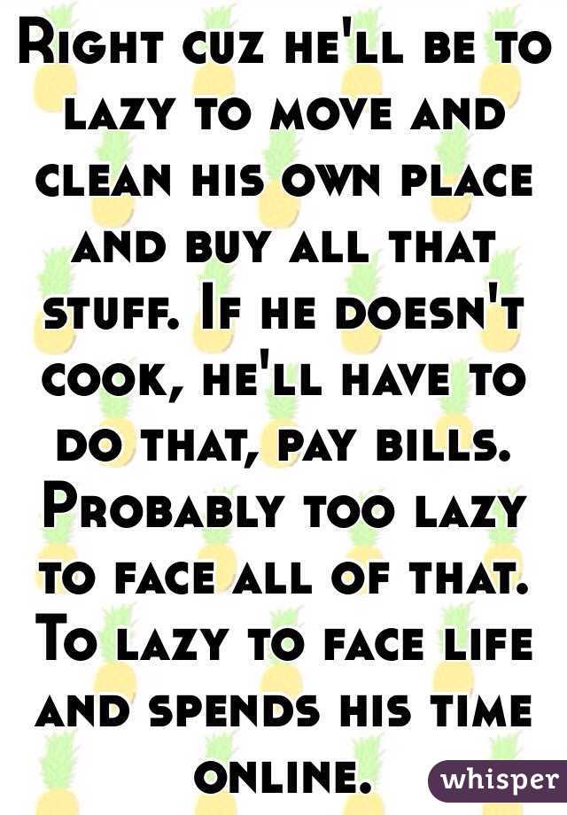 Right cuz he'll be to lazy to move and clean his own place and buy all that stuff. If he doesn't cook, he'll have to do that, pay bills. Probably too lazy to face all of that. To lazy to face life and spends his time online. 
