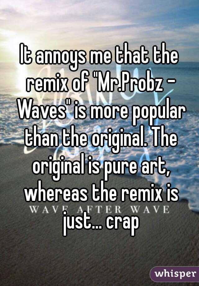 It annoys me that the remix of "Mr.Probz - Waves" is more popular than the original. The original is pure art, whereas the remix is just... crap
