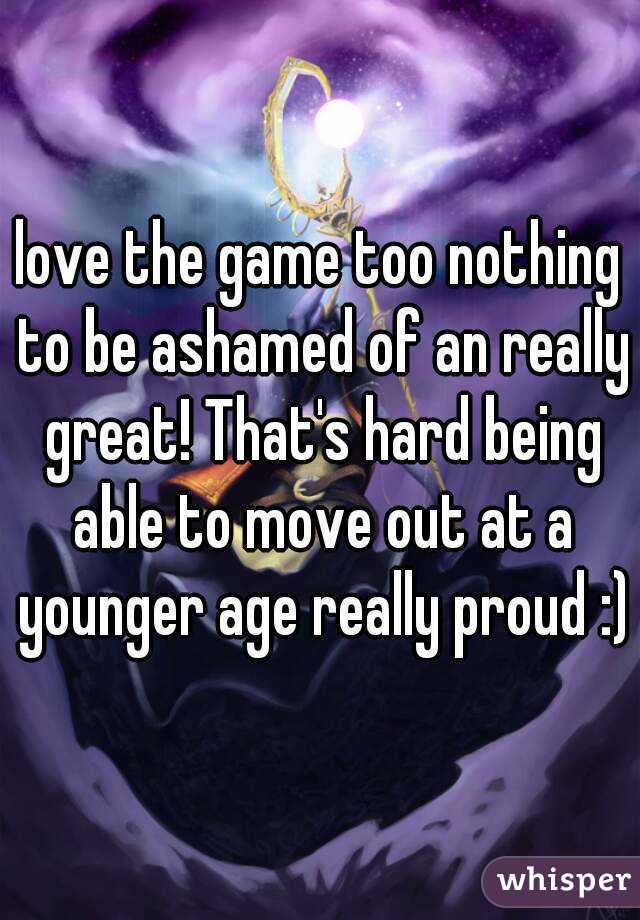 love the game too nothing to be ashamed of an really great! That's hard being able to move out at a younger age really proud :)