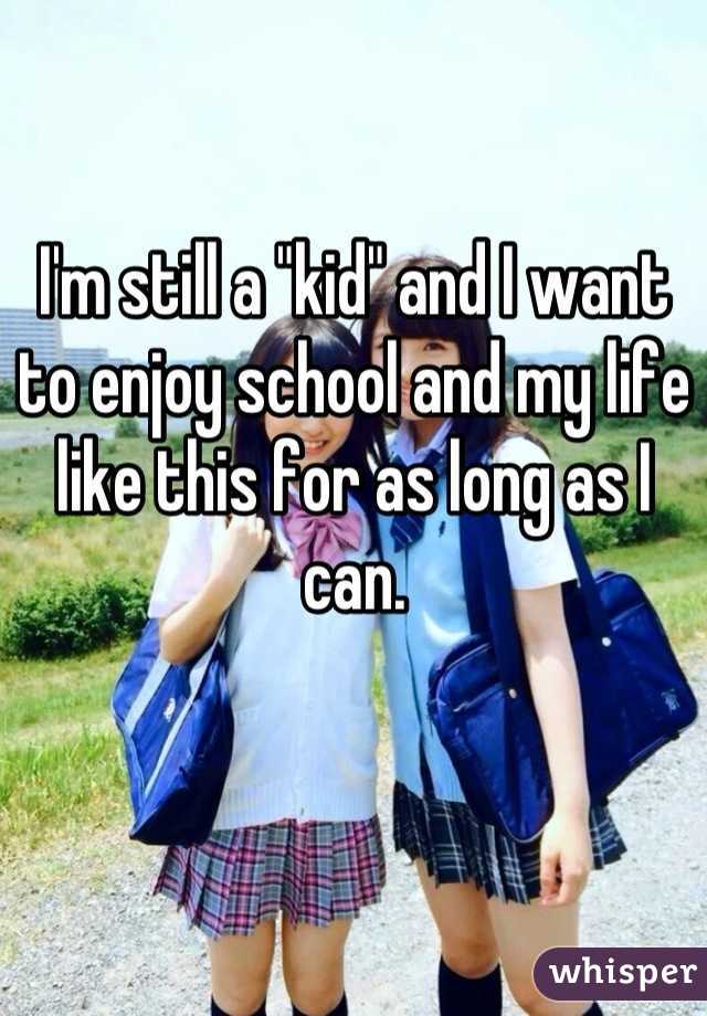 I'm still a "kid" and I want to enjoy school and my life like this for as long as I can.