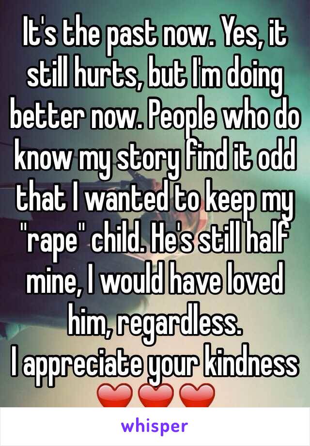 It's the past now. Yes, it still hurts, but I'm doing better now. People who do know my story find it odd that I wanted to keep my "rape" child. He's still half mine, I would have loved him, regardless. 
I appreciate your kindness ❤️❤️❤️