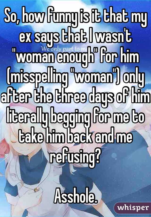 So, how funny is it that my ex says that I wasn't "woman enough" for him (misspelling "woman") only after the three days of him literally begging for me to take him back and me refusing? 

Asshole. 