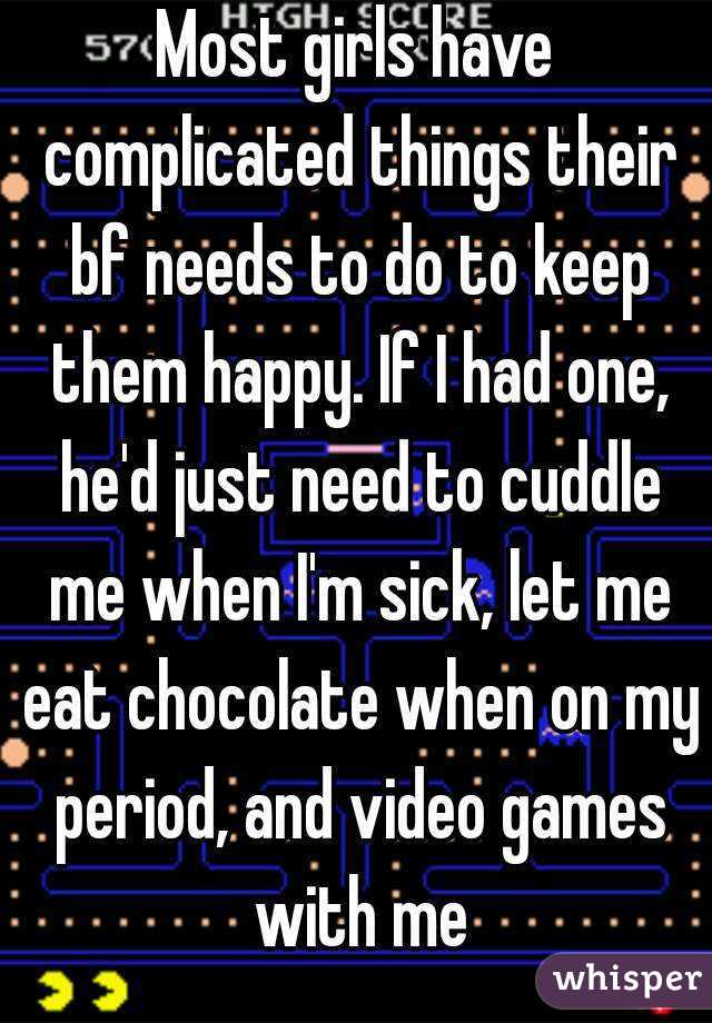 Most girls have complicated things their bf needs to do to keep them happy. If I had one, he'd just need to cuddle me when I'm sick, let me eat chocolate when on my period, and video games with me