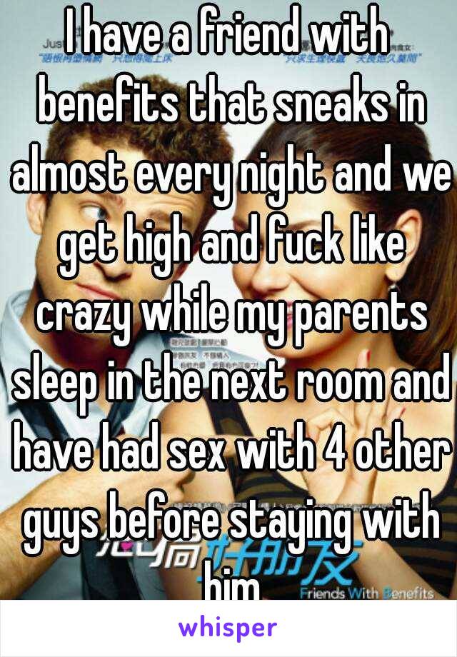 I have a friend with benefits that sneaks in almost every night and we get high and fuck like crazy while my parents sleep in the next room and have had sex with 4 other guys before staying with him