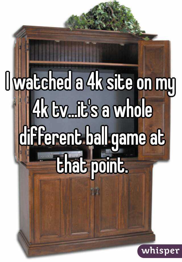 I watched a 4k site on my 4k tv...it's a whole different ball game at that point.