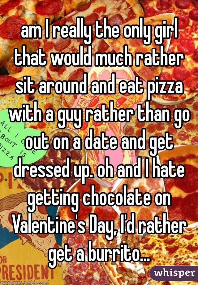 am I really the only girl that would much rather sit around and eat pizza with a guy rather than go out on a date and get dressed up. oh and I hate getting chocolate on Valentine's Day, I'd rather get a burrito...