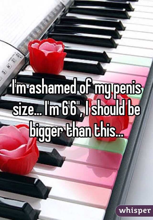 I'm ashamed of my penis size... I'm 6'6", I should be bigger than this... 