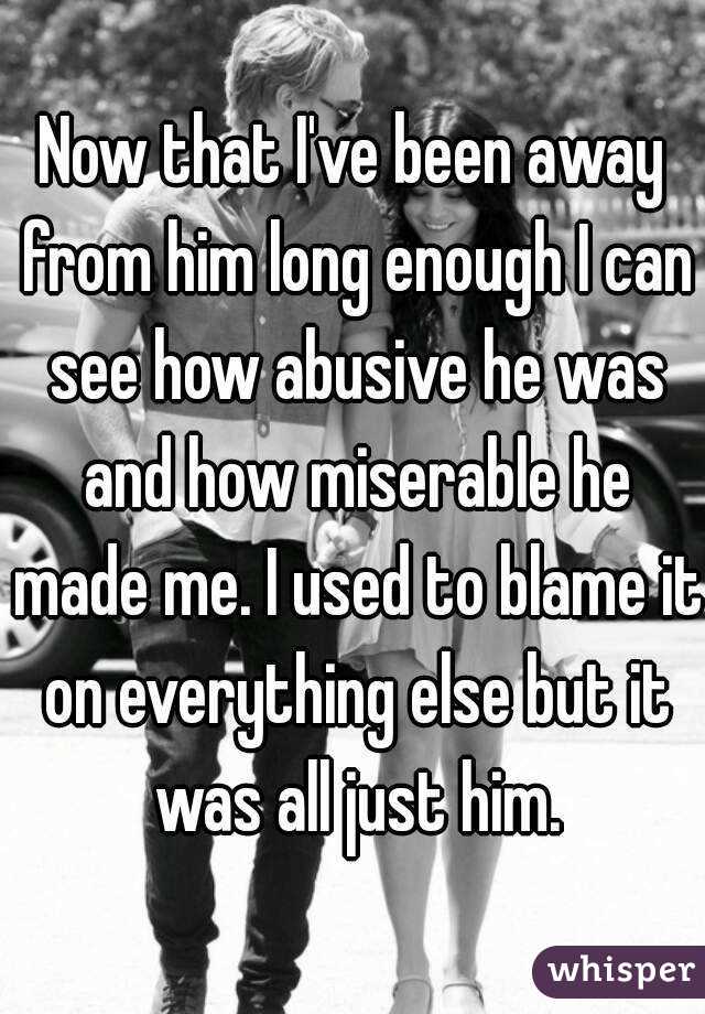 Now that I've been away from him long enough I can see how abusive he was and how miserable he made me. I used to blame it on everything else but it was all just him.