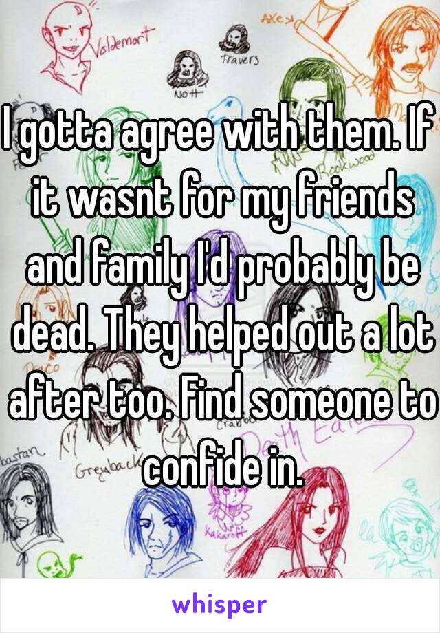 I gotta agree with them. If it wasnt for my friends and family I'd probably be dead. They helped out a lot after too. Find someone to confide in.
