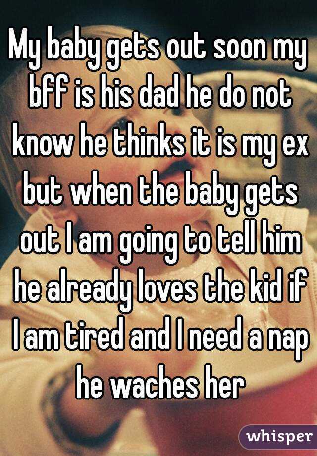 My baby gets out soon my bff is his dad he do not know he thinks it is my ex but when the baby gets out I am going to tell him he already loves the kid if I am tired and I need a nap he waches her